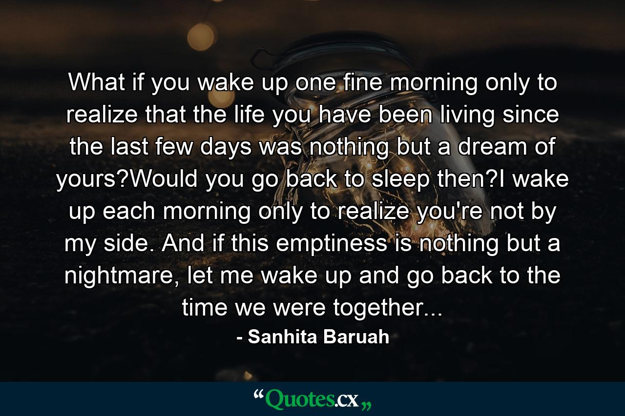 What if you wake up one fine morning only to realize that the life you have been living since the last few days was nothing but a dream of yours?Would you go back to sleep then?I wake up each morning only to realize you're not by my side. And if this emptiness is nothing but a nightmare, let me wake up and go back to the time we were together... - Quote by Sanhita Baruah