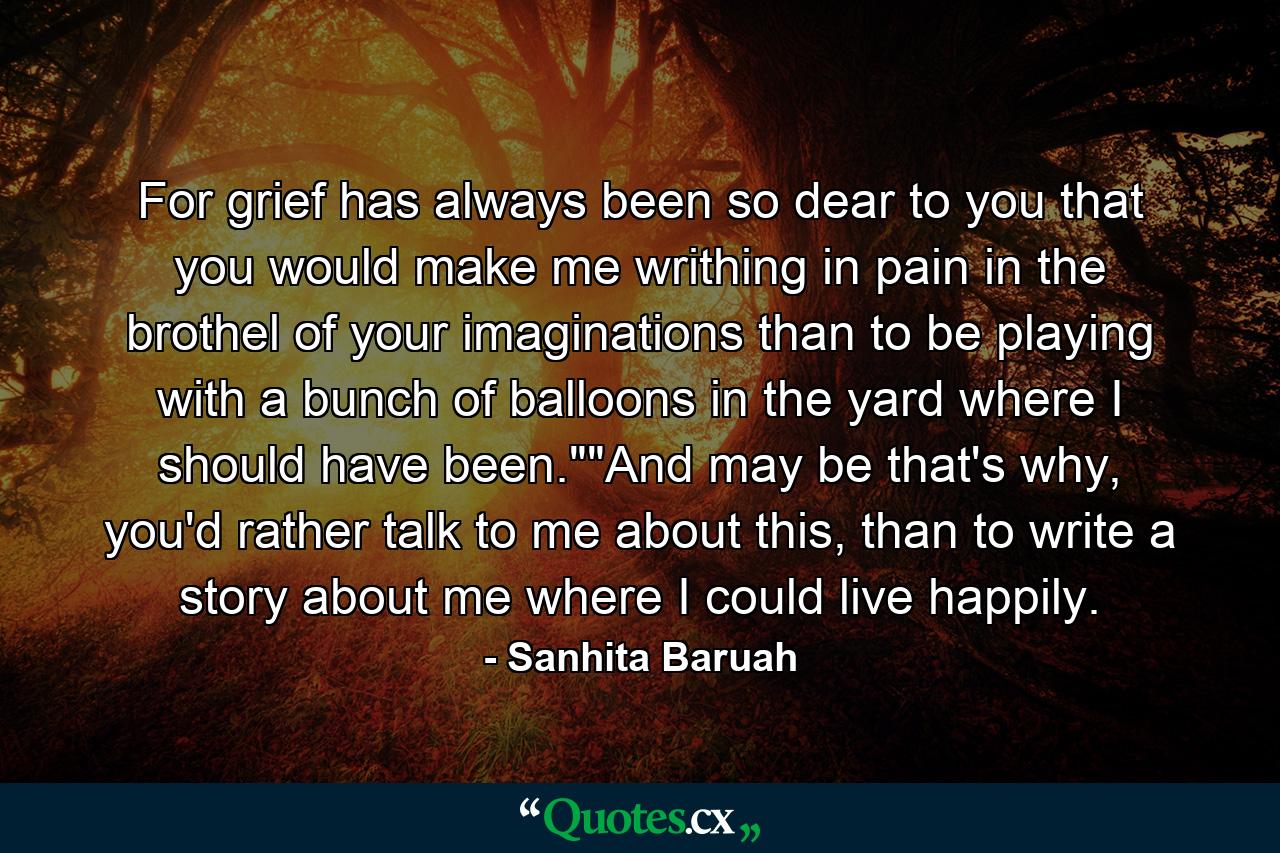 For grief has always been so dear to you that you would make me writhing in pain in the brothel of your imaginations than to be playing with a bunch of balloons in the yard where I should have been.