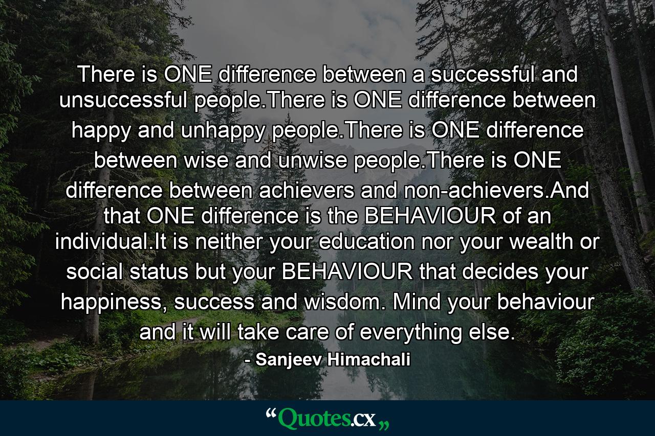 There is ONE difference between a successful and unsuccessful people.There is ONE difference between happy and unhappy people.There is ONE difference between wise and unwise people.There is ONE difference between achievers and non-achievers.And that ONE difference is the BEHAVIOUR of an individual.It is neither your education nor your wealth or social status but your BEHAVIOUR that decides your happiness, success and wisdom. Mind your behaviour and it will take care of everything else. - Quote by Sanjeev Himachali