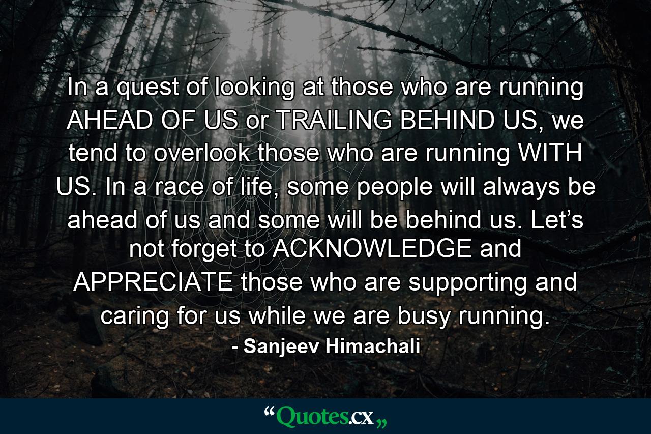 In a quest of looking at those who are running AHEAD OF US or TRAILING BEHIND US, we tend to overlook those who are running WITH US. In a race of life, some people will always be ahead of us and some will be behind us. Let’s not forget to ACKNOWLEDGE and APPRECIATE those who are supporting and caring for us while we are busy running. - Quote by Sanjeev Himachali