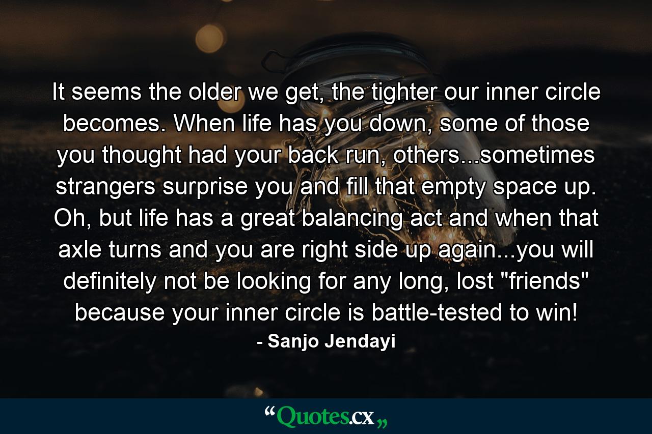 It seems the older we get, the tighter our inner circle becomes. When life has you down, some of those you thought had your back run, others...sometimes strangers surprise you and fill that empty space up. Oh, but life has a great balancing act and when that axle turns and you are right side up again...you will definitely not be looking for any long, lost 