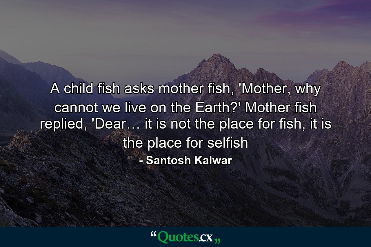 A child fish asks mother fish, 'Mother, why cannot we live on the Earth?' Mother fish replied, 'Dear… it is not the place for fish, it is the place for selfish - Quote by Santosh Kalwar