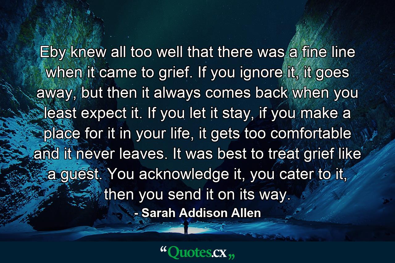 Eby knew all too well that there was a fine line when it came to grief. If you ignore it, it goes away, but then it always comes back when you least expect it. If you let it stay, if you make a place for it in your life, it gets too comfortable and it never leaves. It was best to treat grief like a guest. You acknowledge it, you cater to it, then you send it on its way. - Quote by Sarah Addison Allen