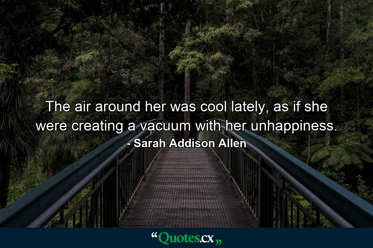 The air around her was cool lately, as if she were creating a vacuum with her unhappiness. - Quote by Sarah Addison Allen