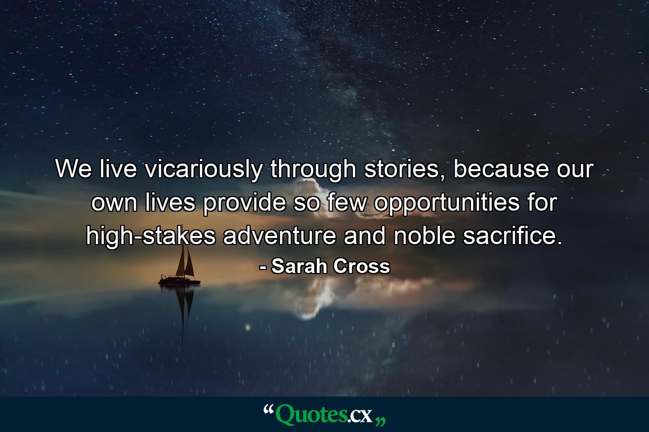 We live vicariously through stories, because our own lives provide so few opportunities for high-stakes adventure and noble sacrifice. - Quote by Sarah Cross