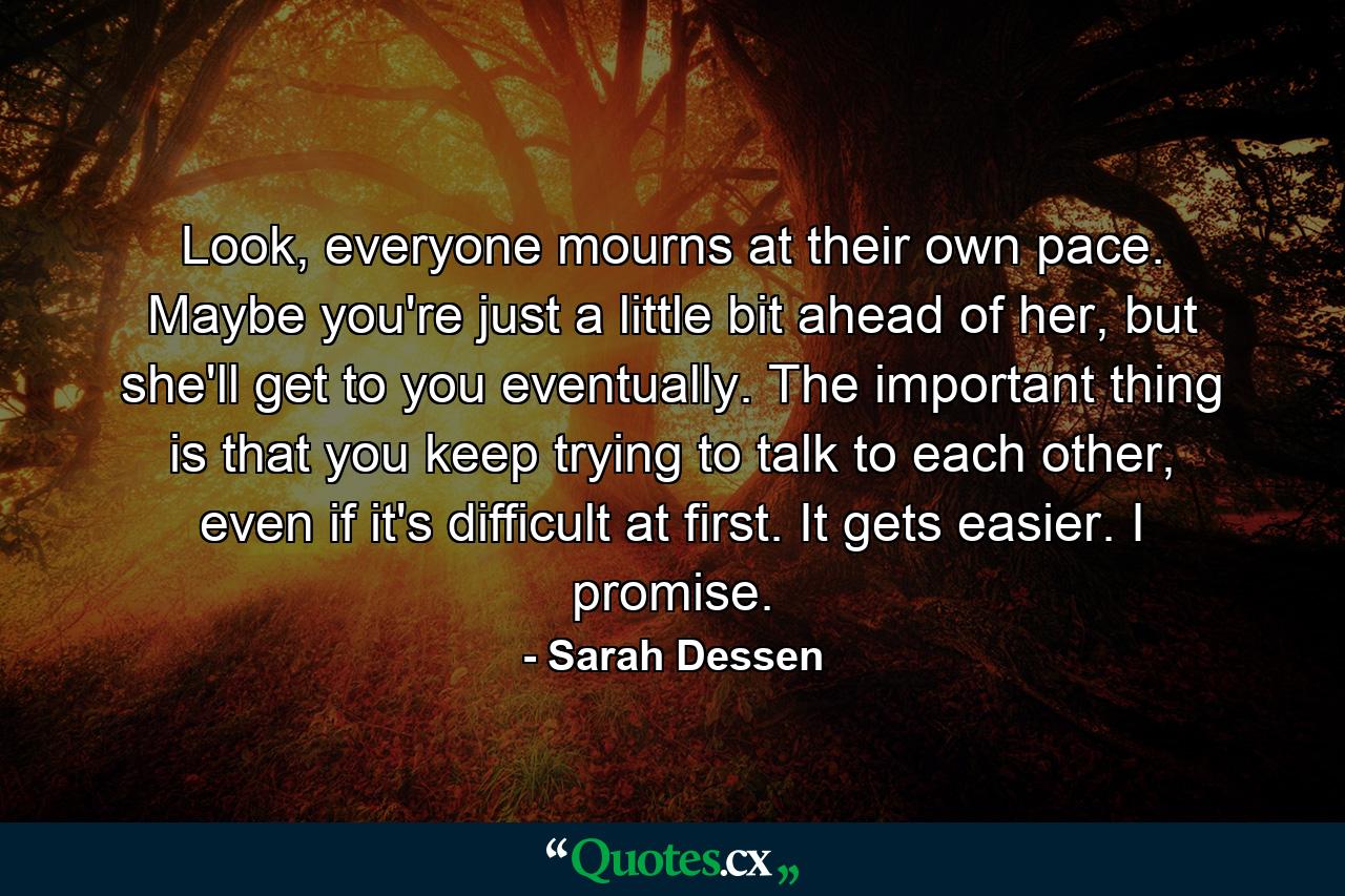 Look, everyone mourns at their own pace. Maybe you're just a little bit ahead of her, but she'll get to you eventually. The important thing is that you keep trying to talk to each other, even if it's difficult at first. It gets easier. I promise. - Quote by Sarah Dessen