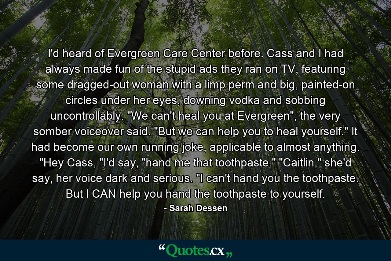 I'd heard of Evergreen Care Center before. Cass and I had always made fun of the stupid ads they ran on TV, featuring some dragged-out woman with a limp perm and big, painted-on circles under her eyes, downing vodka and sobbing uncontrollably. 