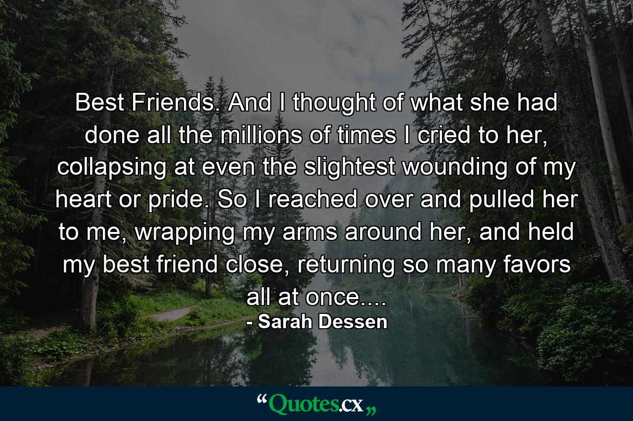 Best Friends. And I thought of what she had done all the millions of times I cried to her, collapsing at even the slightest wounding of my heart or pride. So I reached over and pulled her to me, wrapping my arms around her, and held my best friend close, returning so many favors all at once.... - Quote by Sarah Dessen