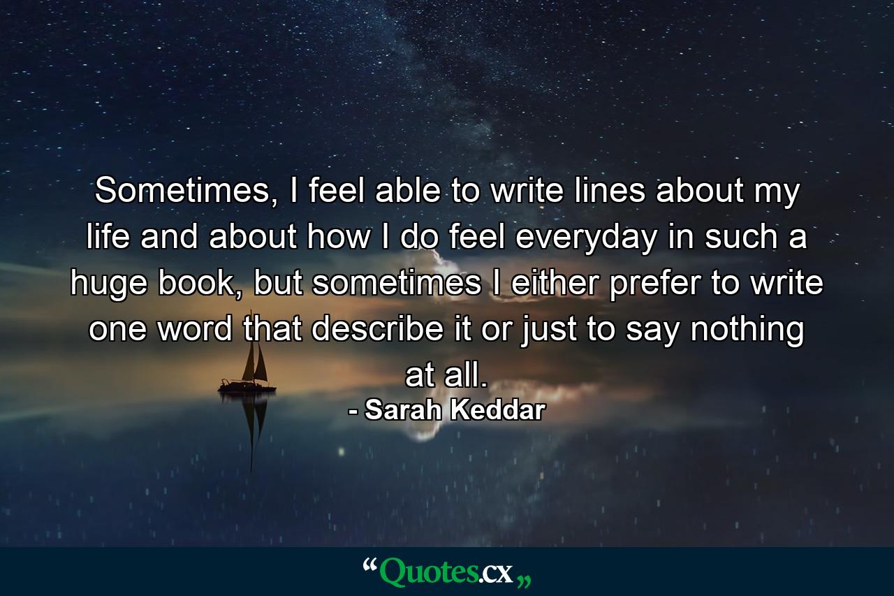 Sometimes, I feel able to write lines about my life and about how I do feel everyday in such a huge book, but sometimes I either prefer to write one word that describe it or just to say nothing at all. - Quote by Sarah Keddar