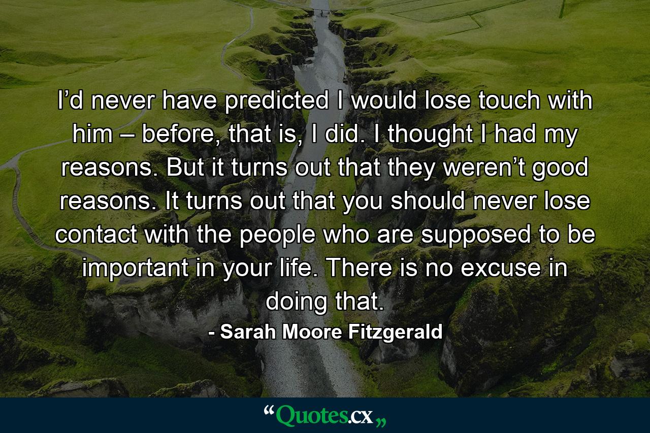 I’d never have predicted I would lose touch with him – before, that is, I did. I thought I had my reasons. But it turns out that they weren’t good reasons. It turns out that you should never lose contact with the people who are supposed to be important in your life. There is no excuse in doing that. - Quote by Sarah Moore Fitzgerald