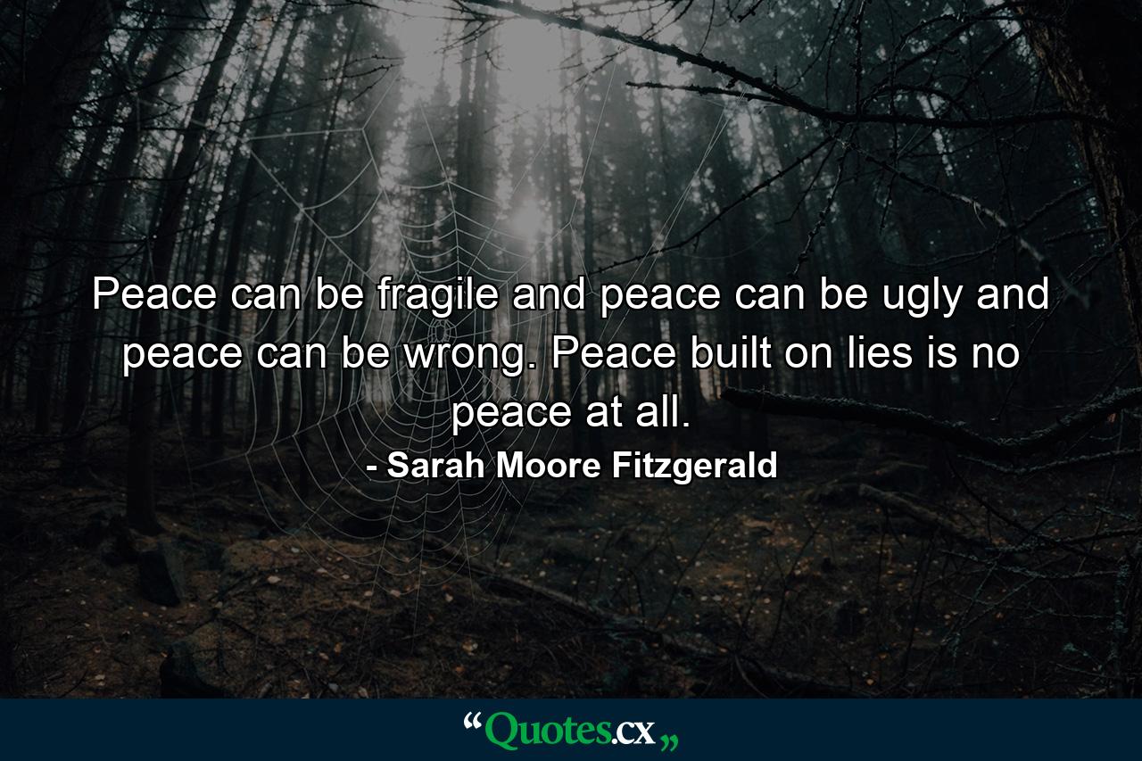 Peace can be fragile and peace can be ugly and peace can be wrong. Peace built on lies is no peace at all. - Quote by Sarah Moore Fitzgerald