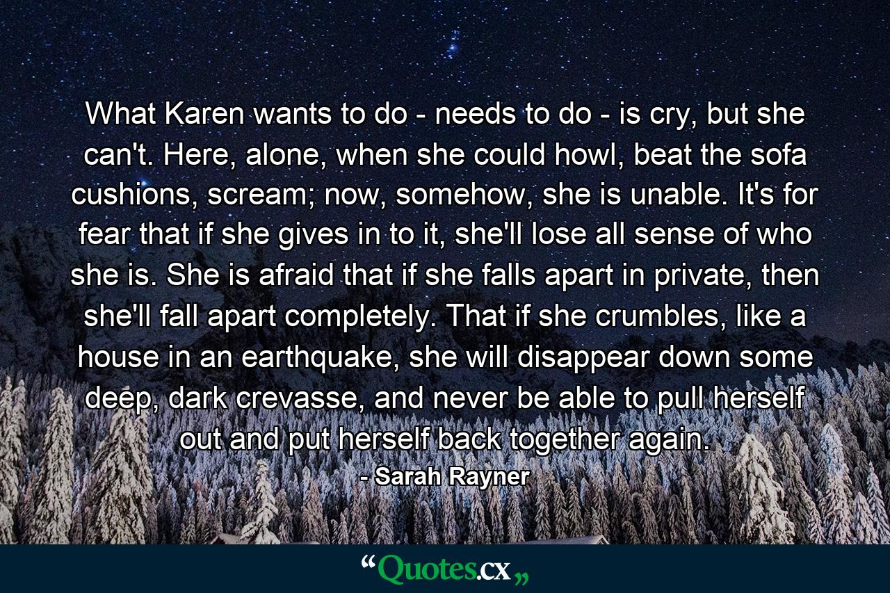 What Karen wants to do - needs to do - is cry, but she can't. Here, alone, when she could howl, beat the sofa cushions, scream; now, somehow, she is unable. It's for fear that if she gives in to it, she'll lose all sense of who she is. She is afraid that if she falls apart in private, then she'll fall apart completely. That if she crumbles, like a house in an earthquake, she will disappear down some deep, dark crevasse, and never be able to pull herself out and put herself back together again. - Quote by Sarah Rayner