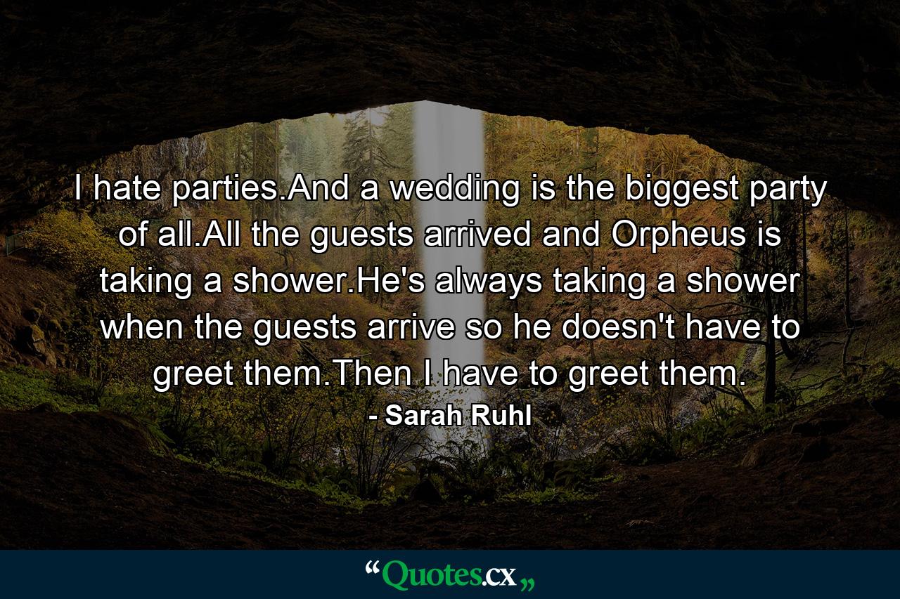 I hate parties.And a wedding is the biggest party of all.All the guests arrived and Orpheus is taking a shower.He's always taking a shower when the guests arrive so he doesn't have to greet them.Then I have to greet them. - Quote by Sarah Ruhl