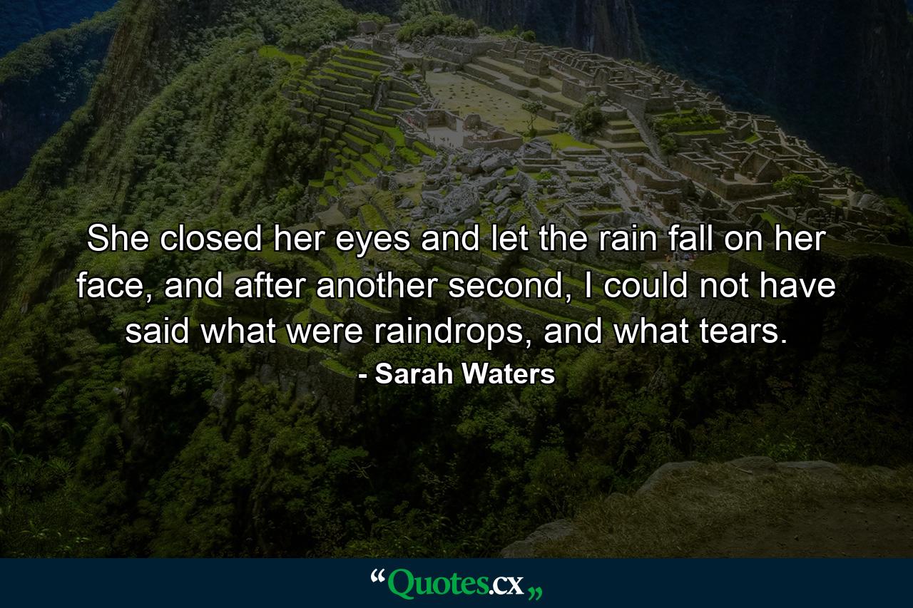 She closed her eyes and let the rain fall on her face, and after another second, I could not have said what were raindrops, and what tears. - Quote by Sarah Waters