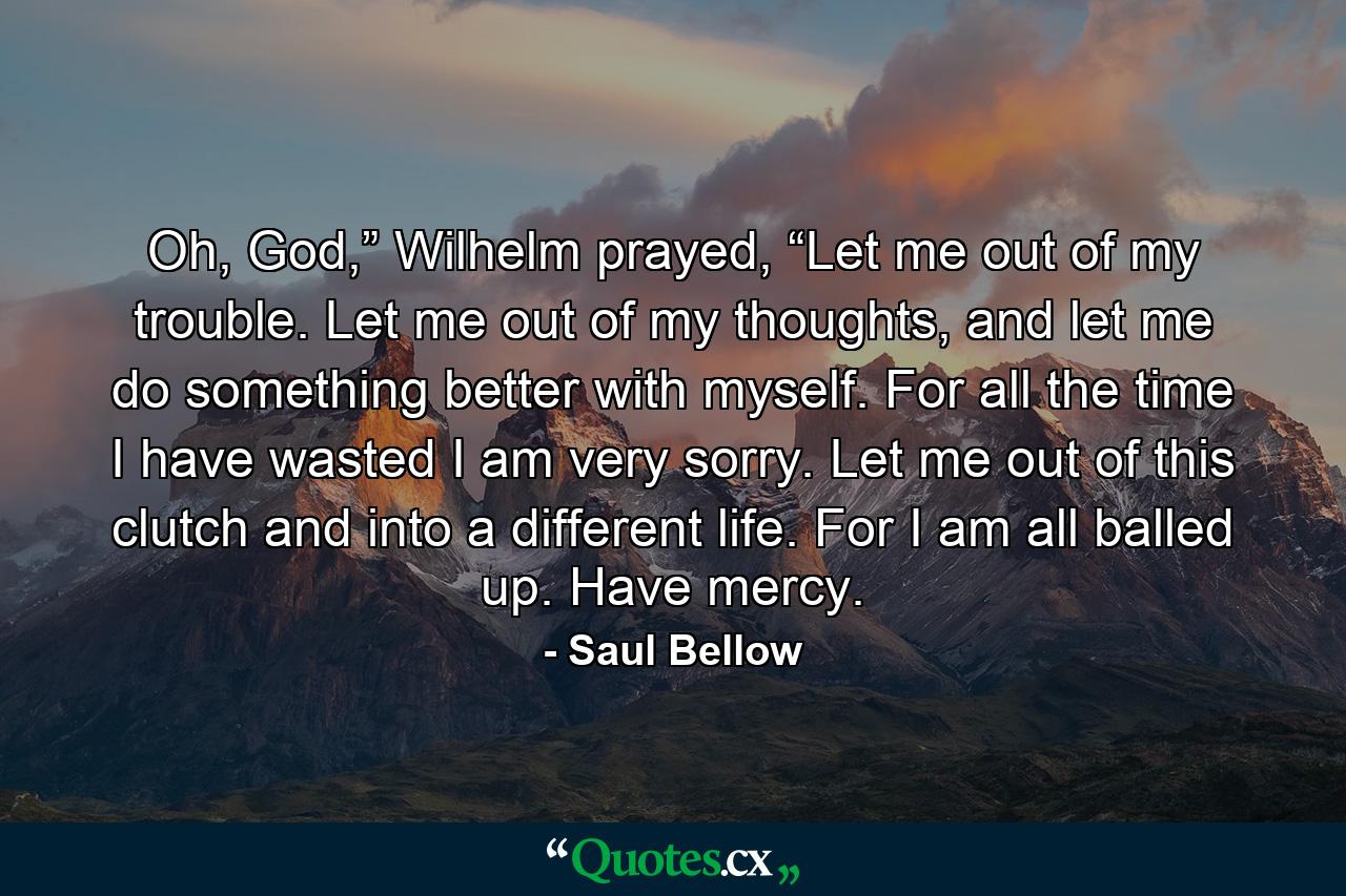 Oh, God,” Wilhelm prayed, “Let me out of my trouble. Let me out of my thoughts, and let me do something better with myself. For all the time I have wasted I am very sorry. Let me out of this clutch and into a different life. For I am all balled up. Have mercy. - Quote by Saul Bellow