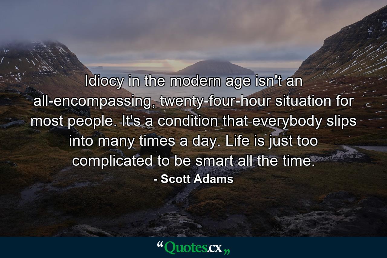 Idiocy in the modern age isn't an all-encompassing, twenty-four-hour situation for most people. It's a condition that everybody slips into many times a day. Life is just too complicated to be smart all the time. - Quote by Scott Adams