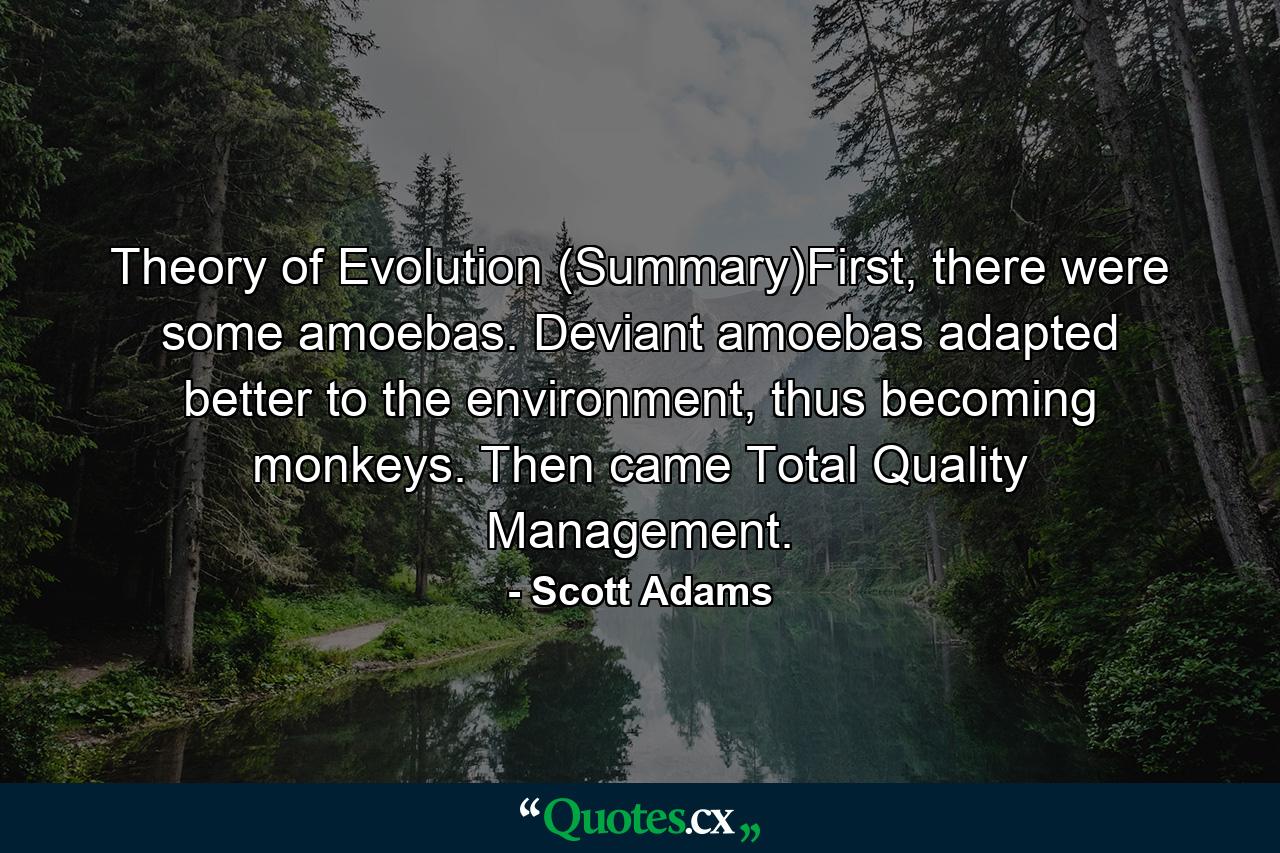 Theory of Evolution (Summary)First, there were some amoebas. Deviant amoebas adapted better to the environment, thus becoming monkeys. Then came Total Quality Management. - Quote by Scott Adams