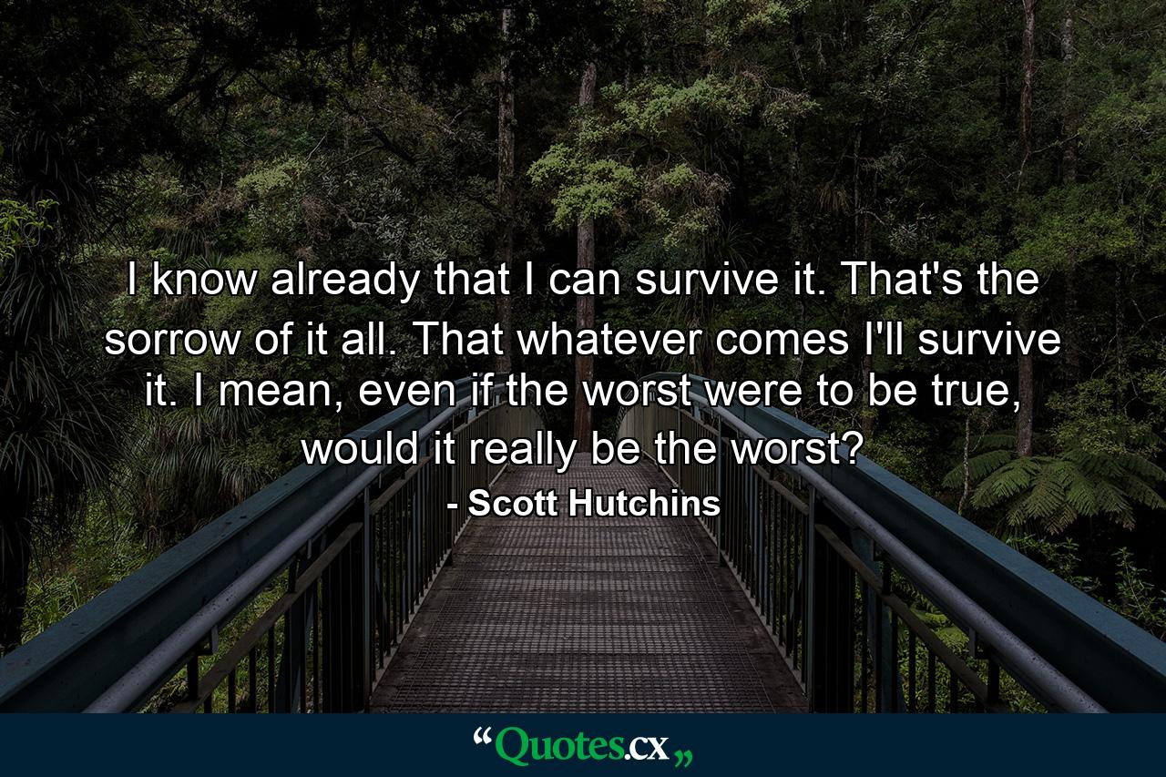 I know already that I can survive it. That's the sorrow of it all. That whatever comes I'll survive it. I mean, even if the worst were to be true, would it really be the worst? - Quote by Scott Hutchins