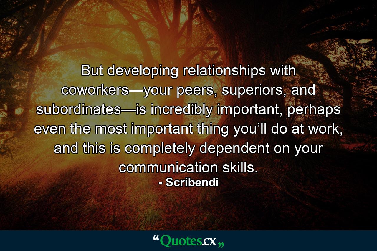 But developing relationships with coworkers—your peers, superiors, and subordinates—is incredibly important, perhaps even the most important thing you’ll do at work, and this is completely dependent on your communication skills. - Quote by Scribendi