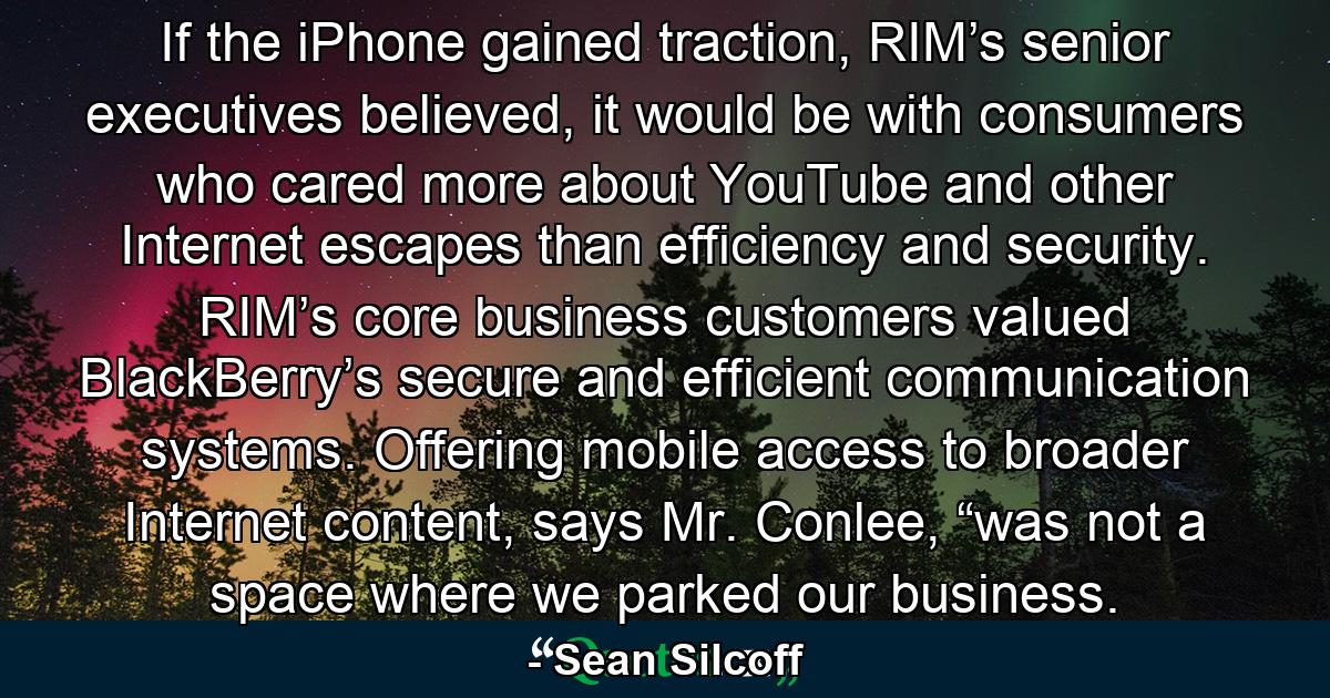 If the iPhone gained traction, RIM’s senior executives believed, it would be with consumers who cared more about YouTube and other Internet escapes than efficiency and security. RIM’s core business customers valued BlackBerry’s secure and efficient communication systems. Offering mobile access to broader Internet content, says Mr. Conlee, “was not a space where we parked our business. - Quote by Sean Silcoff