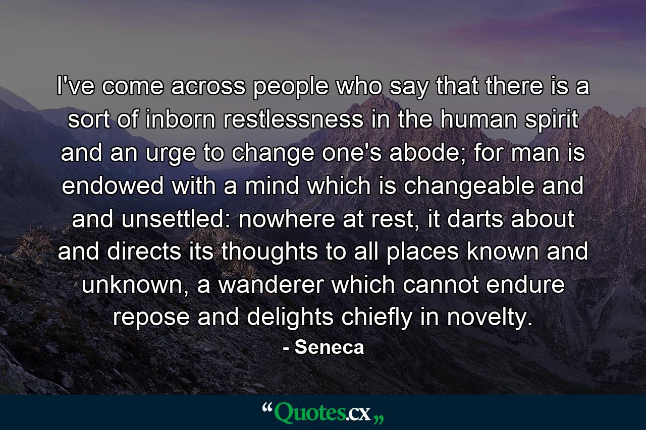 I've come across people who say that there is a sort of inborn restlessness in the human spirit and an urge to change one's abode; for man is endowed with a mind which is changeable and and unsettled: nowhere at rest, it darts about and directs its thoughts to all places known and unknown, a wanderer which cannot endure repose and delights chiefly in novelty. - Quote by Seneca