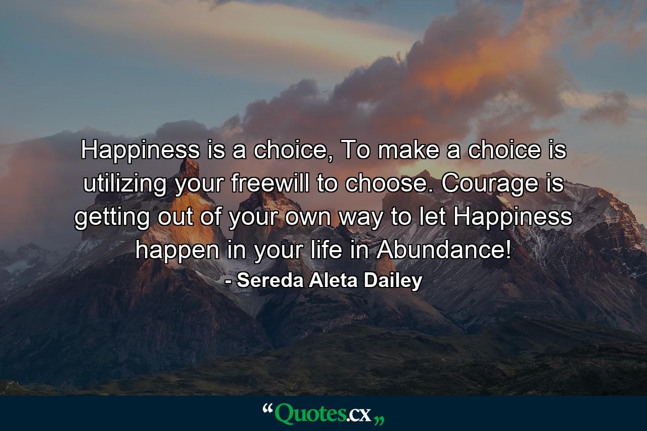 Happiness is a choice, To make a choice is utilizing your freewill to choose. Courage is getting out of your own way to let Happiness happen in your life in Abundance! - Quote by Sereda Aleta Dailey