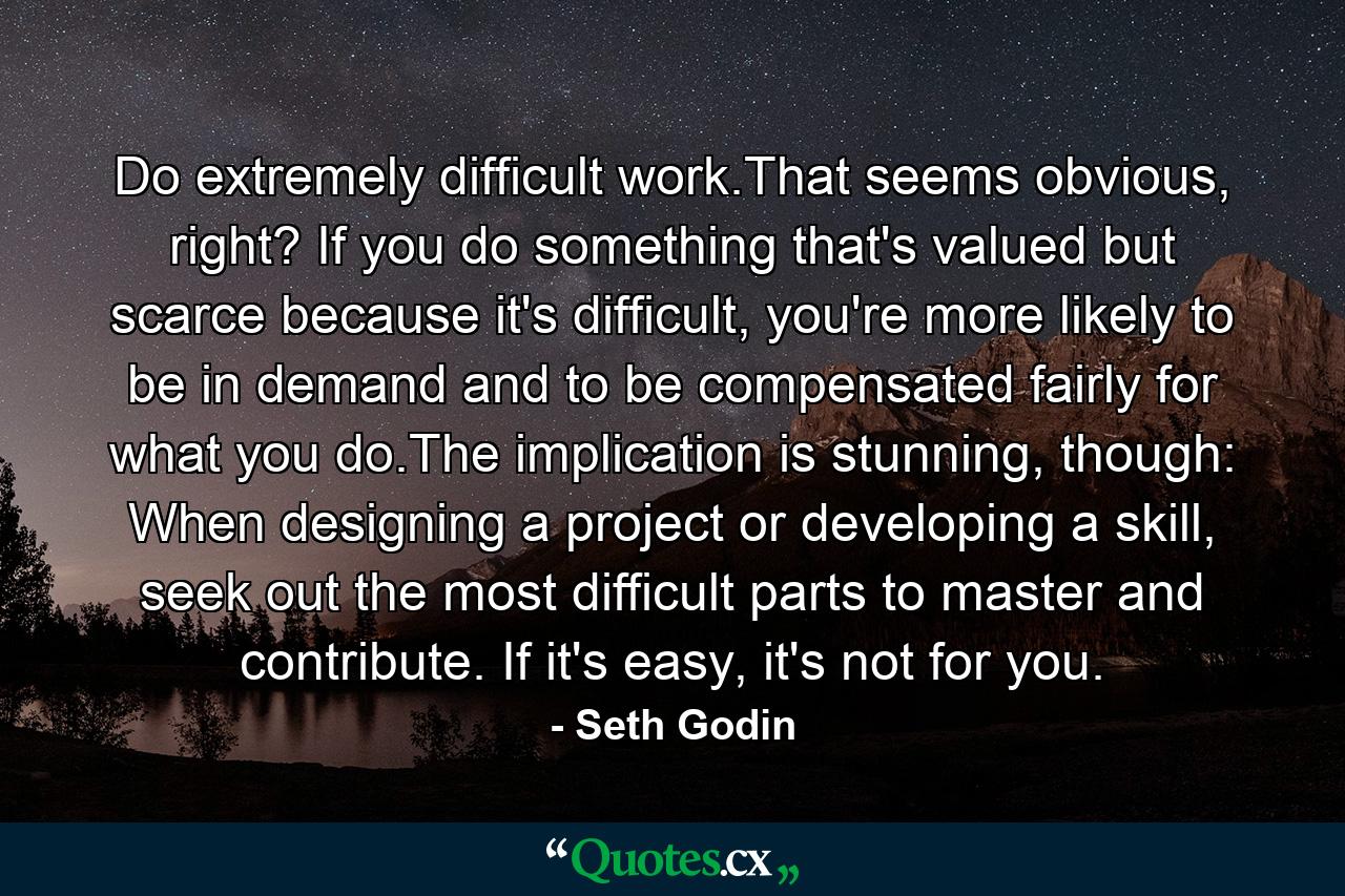 Do extremely difficult work.That seems obvious, right? If you do something that's valued but scarce because it's difficult, you're more likely to be in demand and to be compensated fairly for what you do.The implication is stunning, though: When designing a project or developing a skill, seek out the most difficult parts to master and contribute. If it's easy, it's not for you. - Quote by Seth Godin