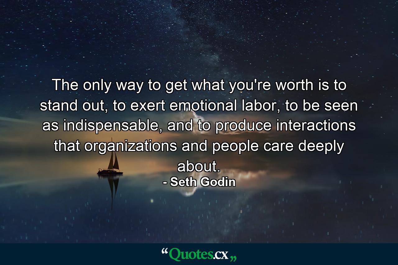 The only way to get what you're worth is to stand out, to exert emotional labor, to be seen as indispensable, and to produce interactions that organizations and people care deeply about. - Quote by Seth Godin