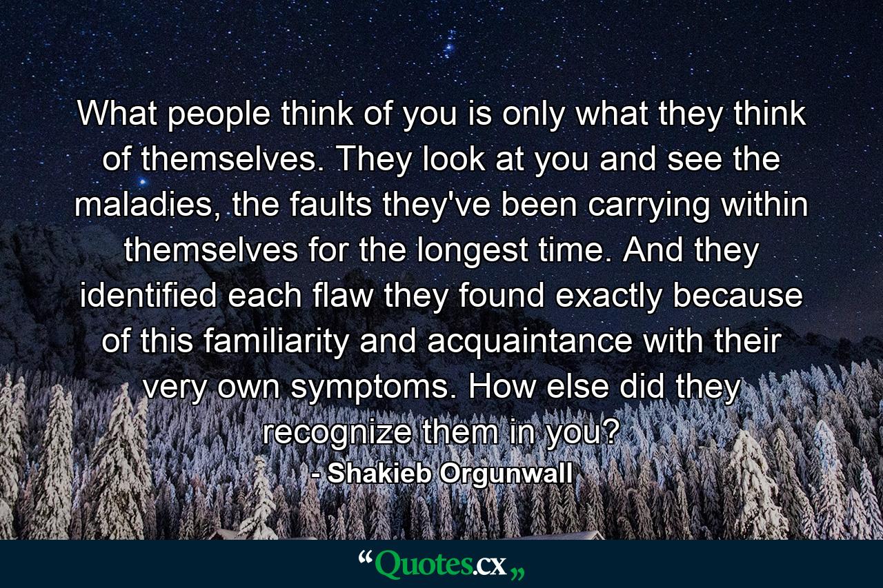 What people think of you is only what they think of themselves. They look at you and see the maladies, the faults they've been carrying within themselves for the longest time. And they identified each flaw they found exactly because of this familiarity and acquaintance with their very own symptoms. How else did they recognize them in you? - Quote by Shakieb Orgunwall