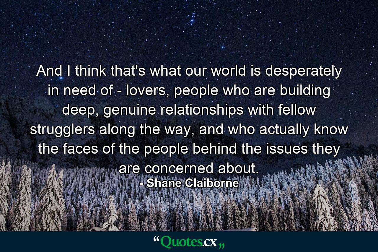 And I think that's what our world is desperately in need of - lovers, people who are building deep, genuine relationships with fellow strugglers along the way, and who actually know the faces of the people behind the issues they are concerned about. - Quote by Shane Claiborne