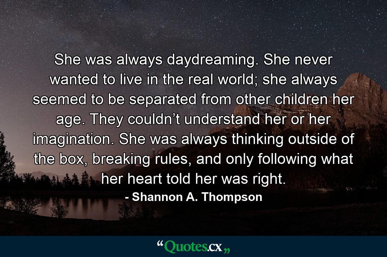 She was always daydreaming. She never wanted to live in the real world; she always seemed to be separated from other children her age. They couldn’t understand her or her imagination. She was always thinking outside of the box, breaking rules, and only following what her heart told her was right. - Quote by Shannon A. Thompson