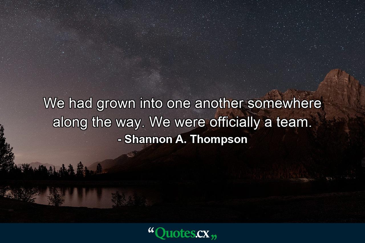 We had grown into one another somewhere along the way. We were officially a team. - Quote by Shannon A. Thompson