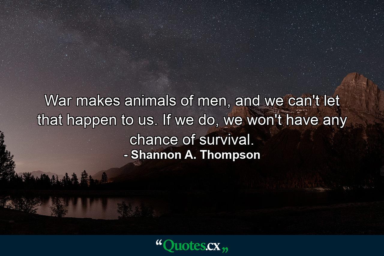 War makes animals of men, and we can't let that happen to us. If we do, we won't have any chance of survival. - Quote by Shannon A. Thompson