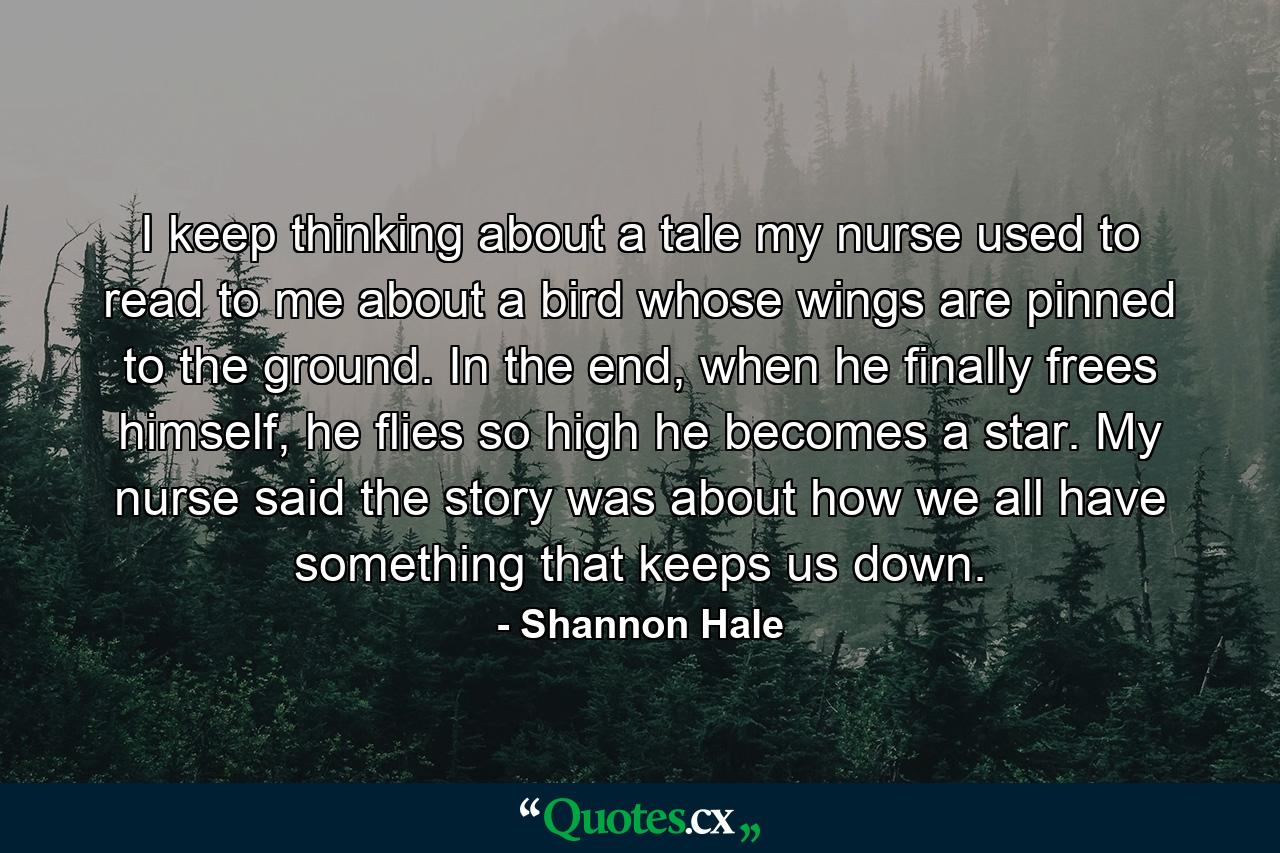 I keep thinking about a tale my nurse used to read to me about a bird whose wings are pinned to the ground. In the end, when he finally frees himself, he flies so high he becomes a star. My nurse said the story was about how we all have something that keeps us down. - Quote by Shannon Hale