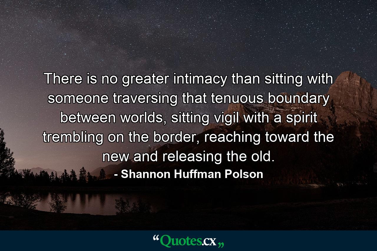 There is no greater intimacy than sitting with someone traversing that tenuous boundary between worlds, sitting vigil with a spirit trembling on the border, reaching toward the new and releasing the old. - Quote by Shannon Huffman Polson