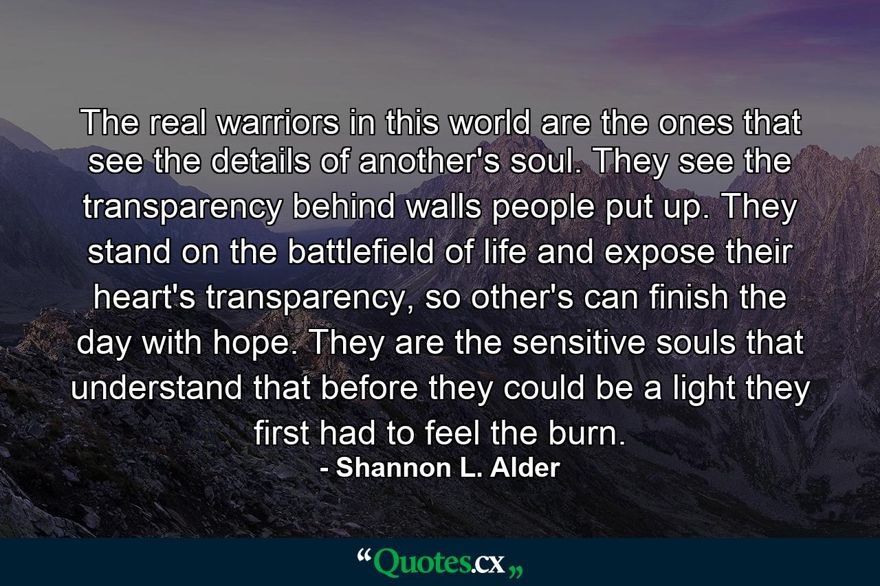 The real warriors in this world are the ones that see the details of another's soul. They see the transparency behind walls people put up. They stand on the battlefield of life and expose their heart's transparency, so other's can finish the day with hope. They are the sensitive souls that understand that before they could be a light they first had to feel the burn. - Quote by Shannon L. Alder