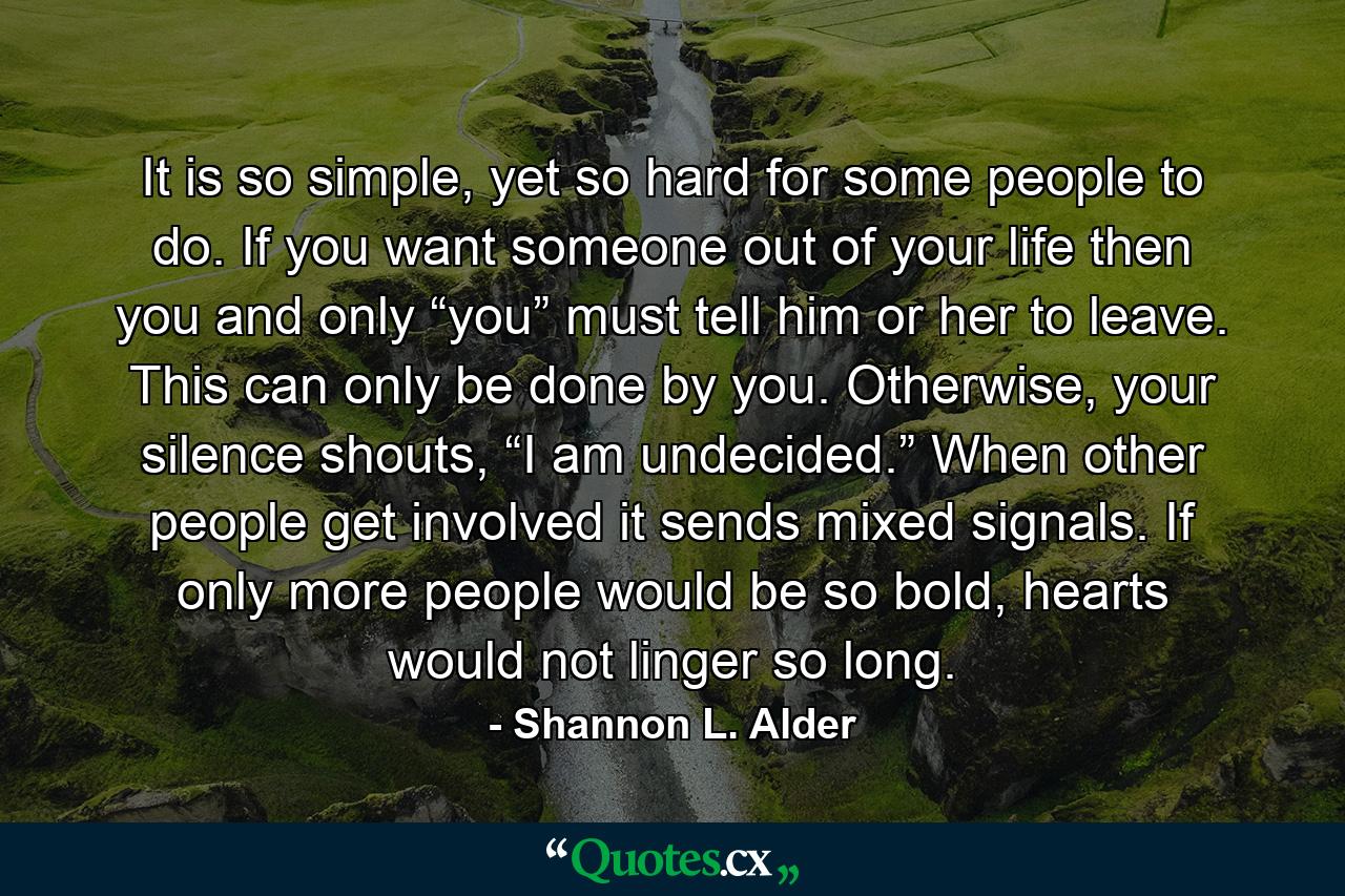 It is so simple, yet so hard for some people to do. If you want someone out of your life then you and only “you” must tell him or her to leave. This can only be done by you. Otherwise, your silence shouts, “I am undecided.” When other people get involved it sends mixed signals. If only more people would be so bold, hearts would not linger so long. - Quote by Shannon L. Alder