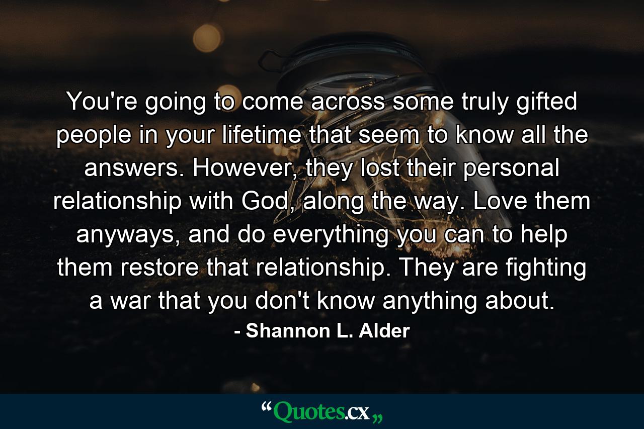 You're going to come across some truly gifted people in your lifetime that seem to know all the answers. However, they lost their personal relationship with God, along the way. Love them anyways, and do everything you can to help them restore that relationship. They are fighting a war that you don't know anything about. - Quote by Shannon L. Alder