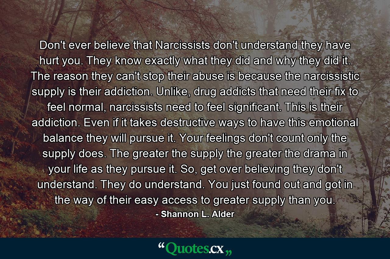 Don't ever believe that Narcissists don't understand they have hurt you. They know exactly what they did and why they did it. The reason they can't stop their abuse is because the narcissistic supply is their addiction. Unlike, drug addicts that need their fix to feel normal, narcissists need to feel significant. This is their addiction. Even if it takes destructive ways to have this emotional balance they will pursue it. Your feelings don't count only the supply does. The greater the supply the greater the drama in your life as they pursue it. So, get over believing they don't understand. They do understand. You just found out and got in the way of their easy access to greater supply than you. - Quote by Shannon L. Alder