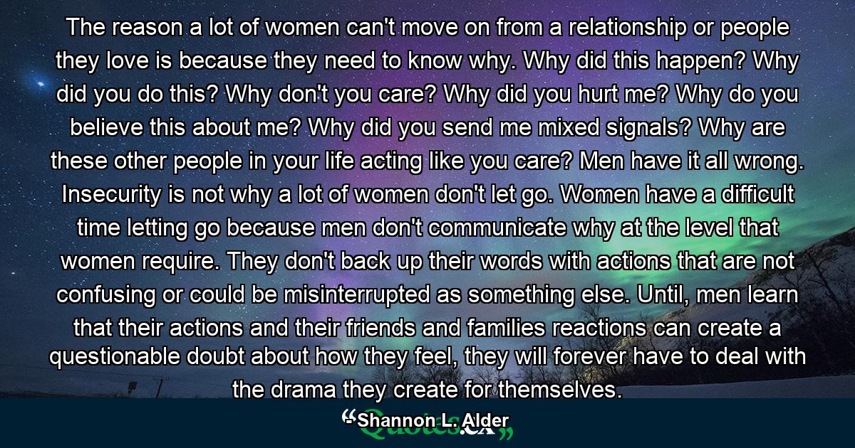 The reason a lot of women can't move on from a relationship or people they love is because they need to know why. Why did this happen? Why did you do this? Why don't you care? Why did you hurt me? Why do you believe this about me? Why did you send me mixed signals? Why are these other people in your life acting like you care? Men have it all wrong. Insecurity is not why a lot of women don't let go. Women have a difficult time letting go because men don't communicate why at the level that women require. They don't back up their words with actions that are not confusing or could be misinterrupted as something else. Until, men learn that their actions and their friends and families reactions can create a questionable doubt about how they feel, they will forever have to deal with the drama they create for themselves. - Quote by Shannon L. Alder