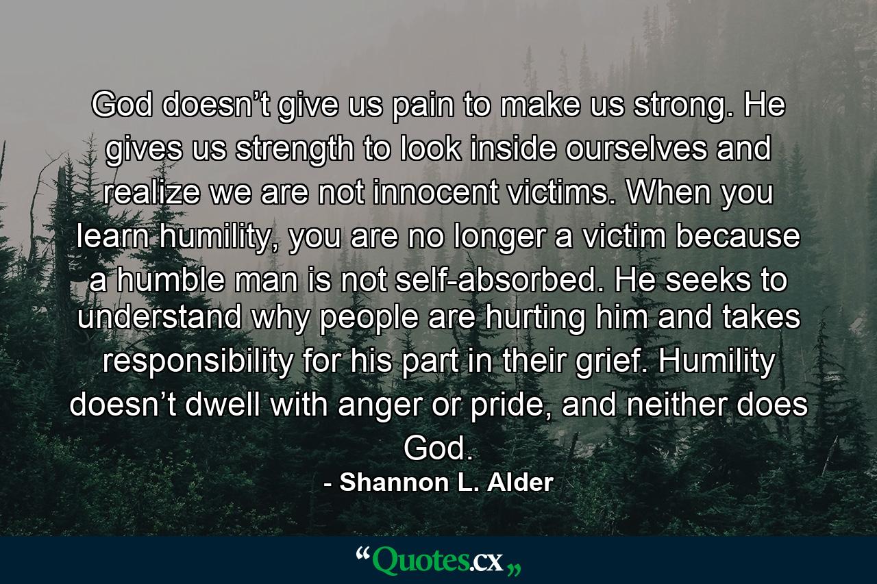 God doesn’t give us pain to make us strong. He gives us strength to look inside ourselves and realize we are not innocent victims. When you learn humility, you are no longer a victim because a humble man is not self-absorbed. He seeks to understand why people are hurting him and takes responsibility for his part in their grief. Humility doesn’t dwell with anger or pride, and neither does God. - Quote by Shannon L. Alder