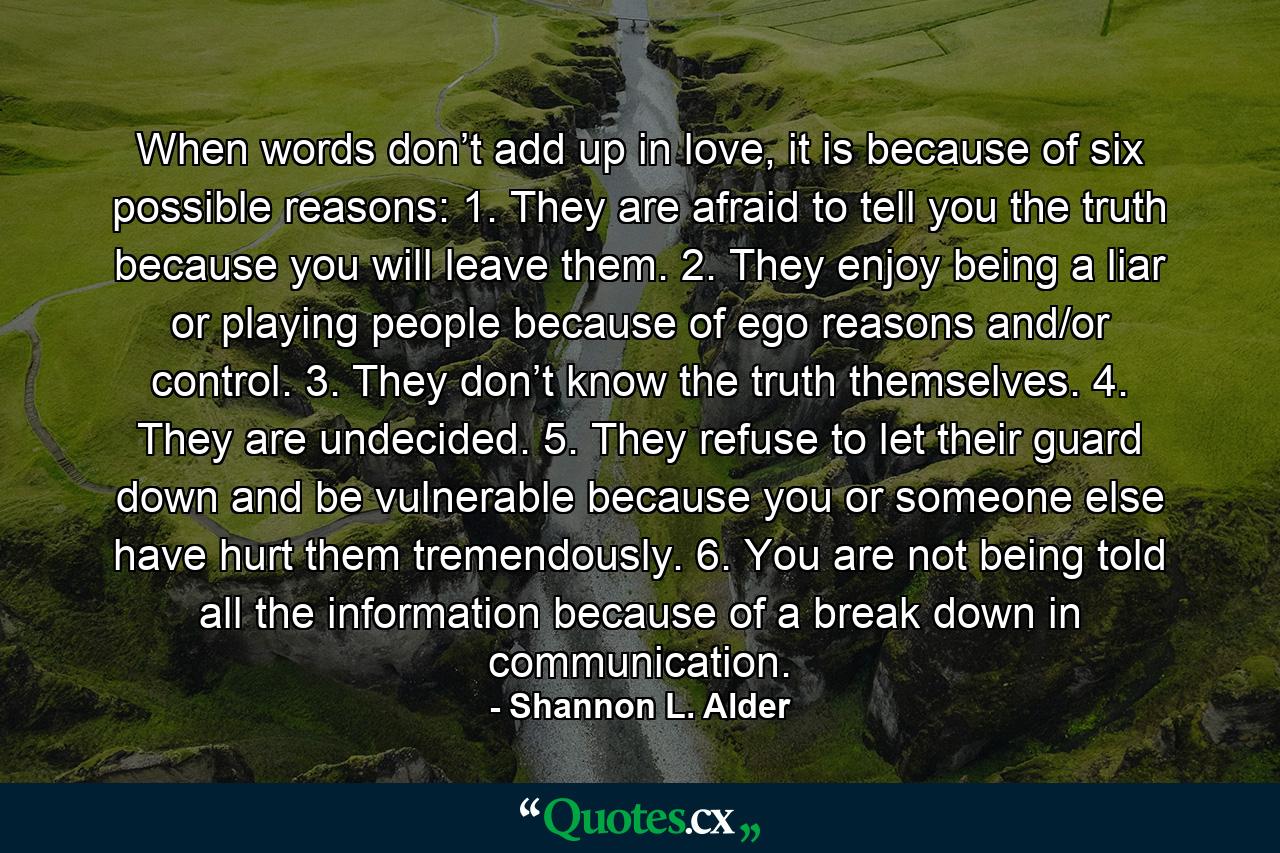 When words don’t add up in love, it is because of six possible reasons: 1. They are afraid to tell you the truth because you will leave them. 2. They enjoy being a liar or playing people because of ego reasons and/or control. 3. They don’t know the truth themselves. 4. They are undecided. 5. They refuse to let their guard down and be vulnerable because you or someone else have hurt them tremendously. 6. You are not being told all the information because of a break down in communication. - Quote by Shannon L. Alder