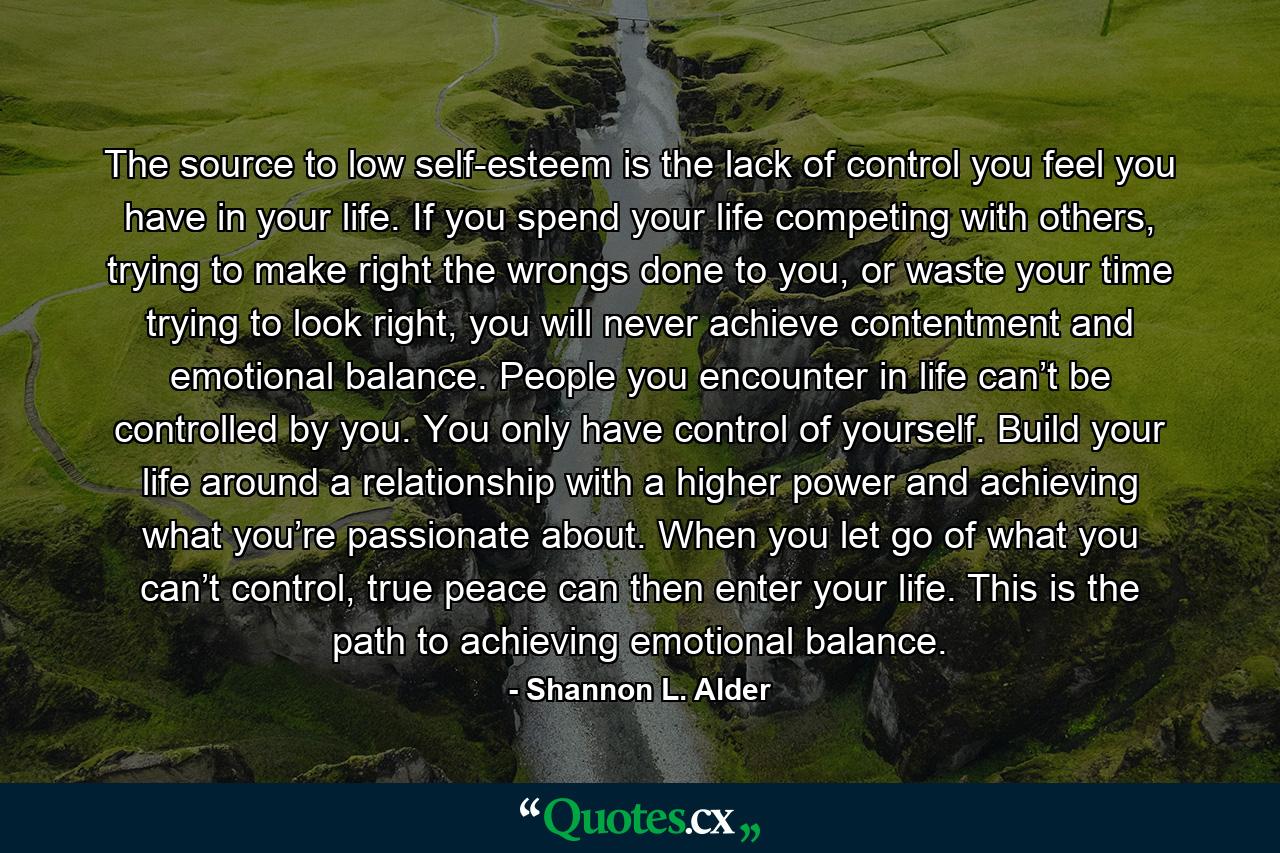 The source to low self-esteem is the lack of control you feel you have in your life. If you spend your life competing with others, trying to make right the wrongs done to you, or waste your time trying to look right, you will never achieve contentment and emotional balance. People you encounter in life can’t be controlled by you. You only have control of yourself. Build your life around a relationship with a higher power and achieving what you’re passionate about. When you let go of what you can’t control, true peace can then enter your life. This is the path to achieving emotional balance. - Quote by Shannon L. Alder