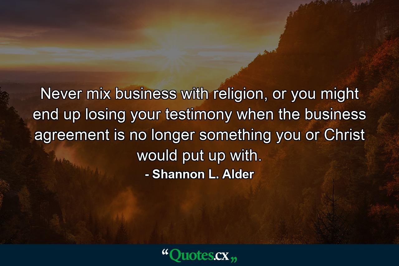 Never mix business with religion, or you might end up losing your testimony when the business agreement is no longer something you or Christ would put up with. - Quote by Shannon L. Alder