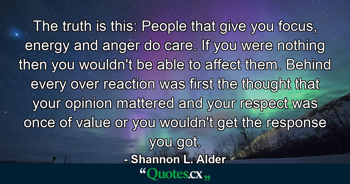 The truth is this: People that give you focus, energy and anger do care. If you were nothing then you wouldn't be able to affect them. Behind every over reaction was first the thought that your opinion mattered and your respect was once of value or you wouldn't get the response you got. - Quote by Shannon L. Alder