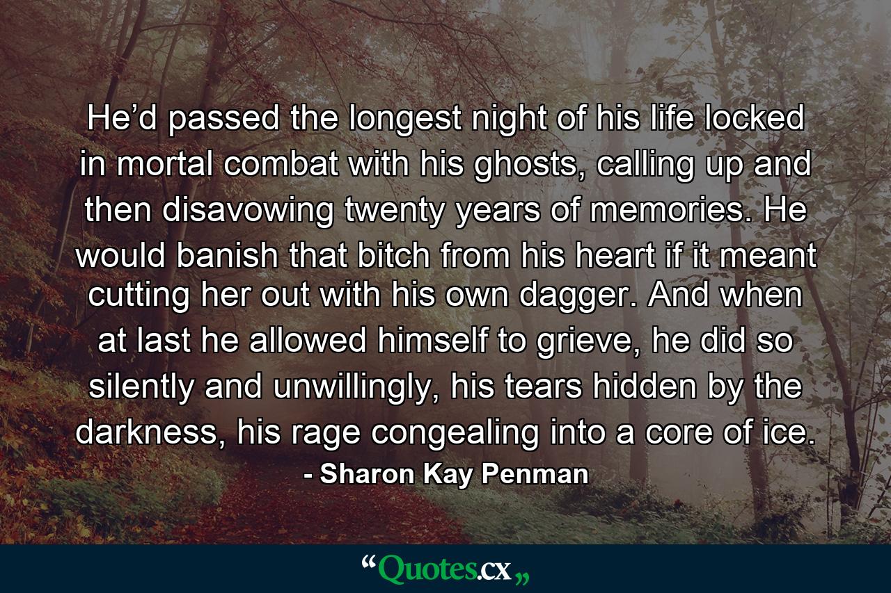 He’d passed the longest night of his life locked in mortal combat with his ghosts, calling up and then disavowing twenty years of memories. He would banish that bitch from his heart if it meant cutting her out with his own dagger. And when at last he allowed himself to grieve, he did so silently and unwillingly, his tears hidden by the darkness, his rage congealing into a core of ice. - Quote by Sharon Kay Penman