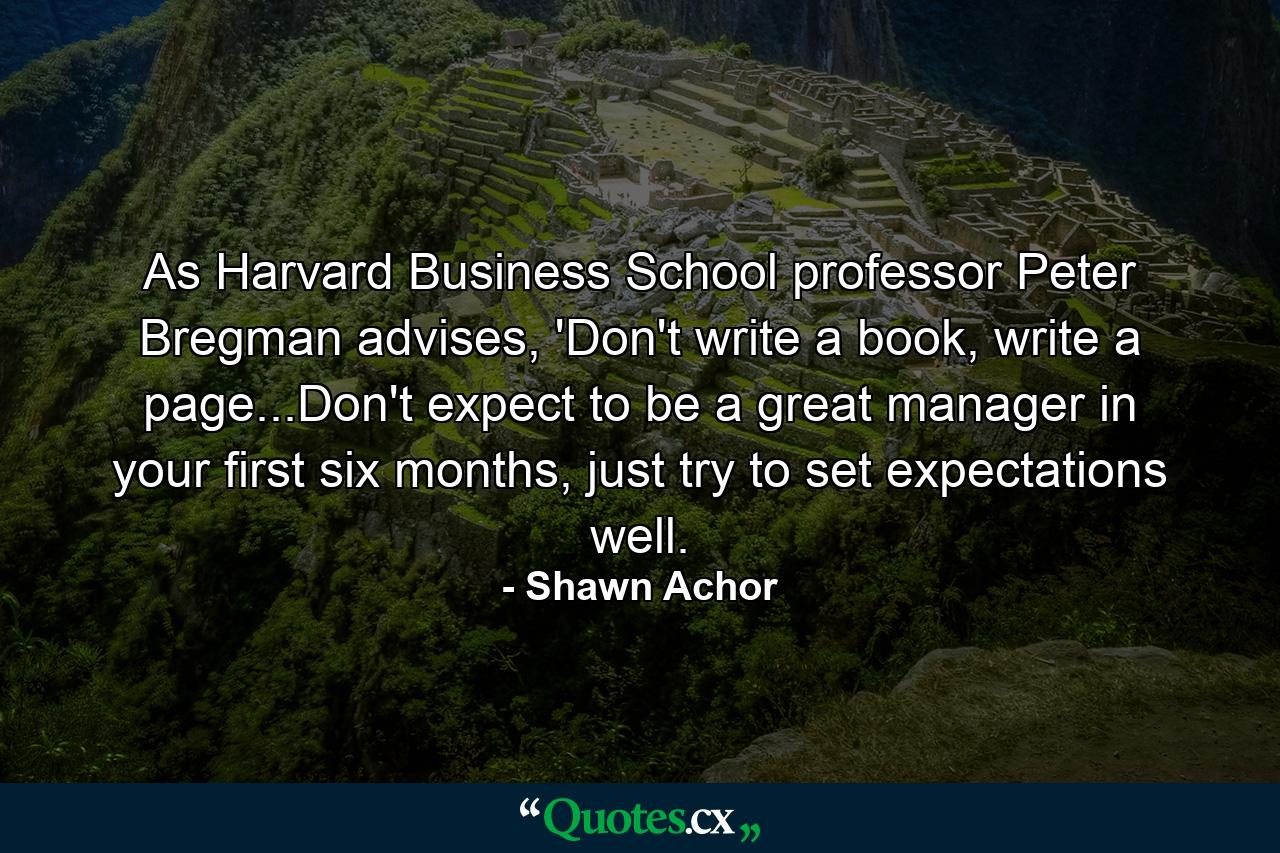 As Harvard Business School professor Peter Bregman advises, 'Don't write a book, write a page...Don't expect to be a great manager in your first six months, just try to set expectations well. - Quote by Shawn Achor