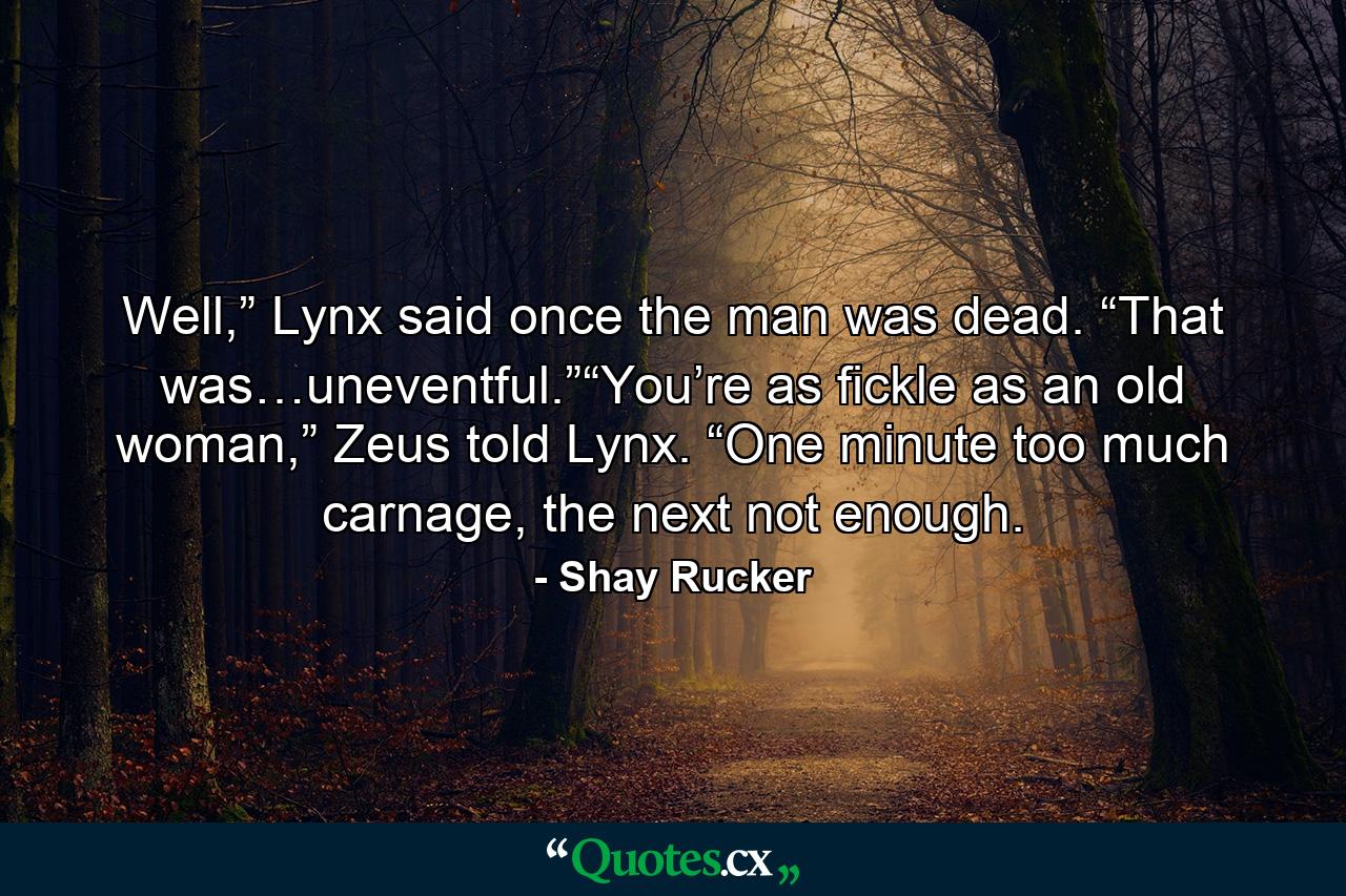 Well,” Lynx said once the man was dead. “That was…uneventful.”“You’re as fickle as an old woman,” Zeus told Lynx. “One minute too much carnage, the next not enough. - Quote by Shay Rucker