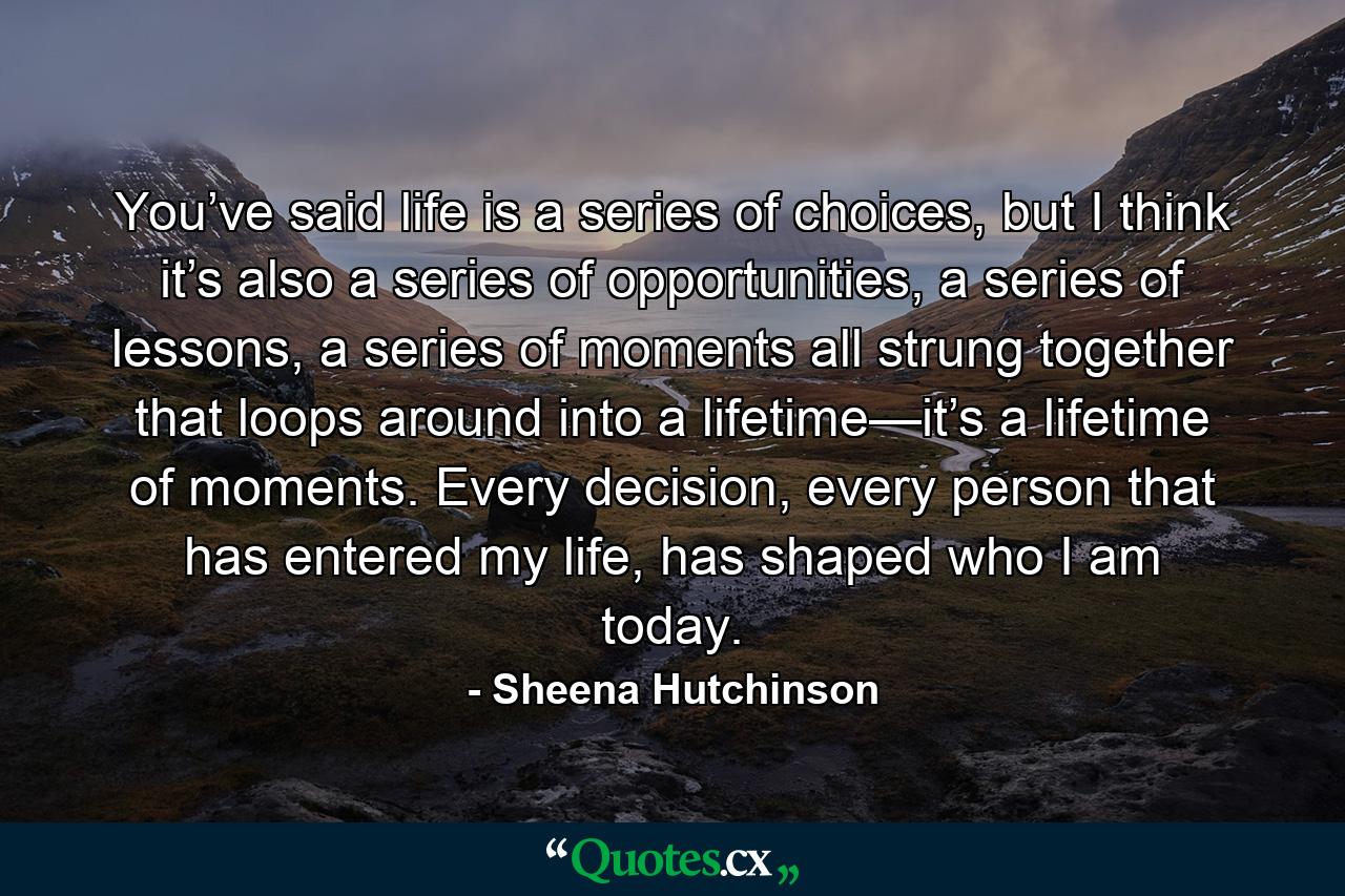 You’ve said life is a series of choices, but I think it’s also a series of opportunities, a series of lessons, a series of moments all strung together that loops around into a lifetime—it’s a lifetime of moments. Every decision, every person that has entered my life, has shaped who I am today. - Quote by Sheena Hutchinson