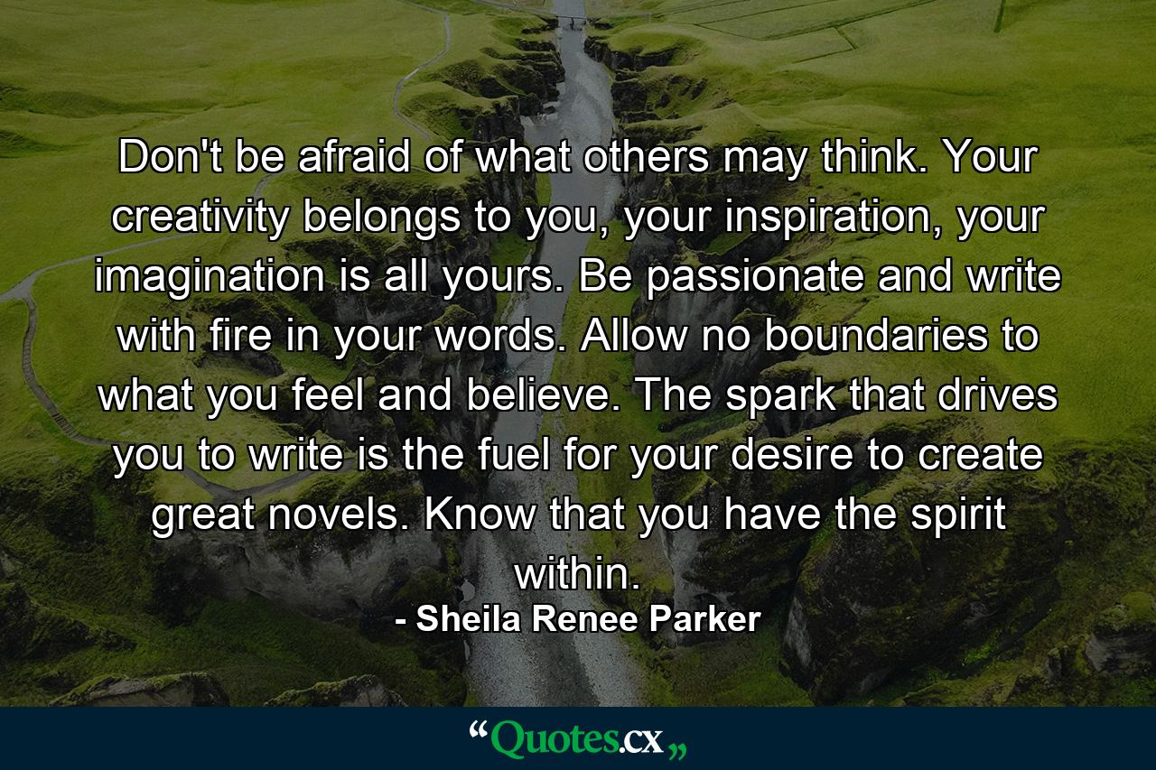 Don't be afraid of what others may think. Your creativity belongs to you, your inspiration, your imagination is all yours. Be passionate and write with fire in your words. Allow no boundaries to what you feel and believe. The spark that drives you to write is the fuel for your desire to create great novels. Know that you have the spirit within. - Quote by Sheila Renee Parker